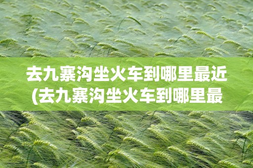 去九寨沟坐火车到哪里最近(去九寨沟坐火车到哪里最近啊)