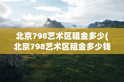北京798艺术区租金多少(北京798艺术区租金多少钱)