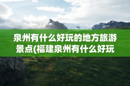 泉州有什么好玩的地方旅游景点(福建泉州有什么好玩的地方旅游景点)