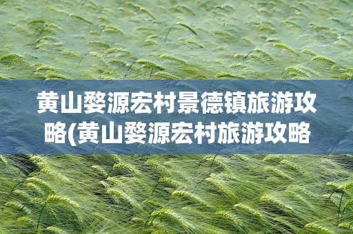 黄山婺源宏村景德镇旅游攻略(黄山婺源宏村旅游攻略)