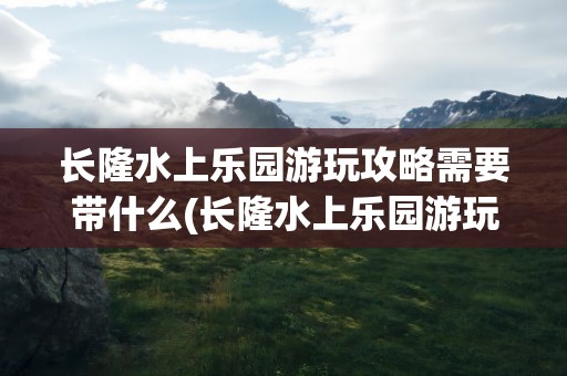 长隆水上乐园游玩攻略需要带什么(长隆水上乐园游玩攻略需要带什么物品)