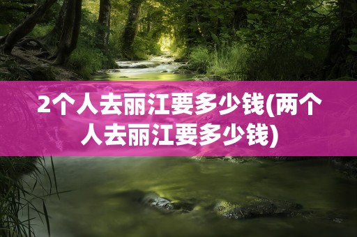 2个人去丽江要多少钱(两个人去丽江要多少钱)