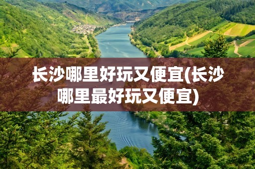 长沙哪里好玩又便宜(长沙哪里最好玩又便宜)