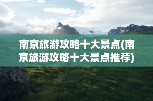 南京旅游攻略十大景点(南京旅游攻略十大景点推荐)