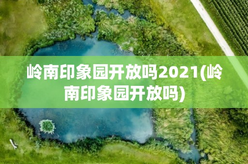 岭南印象园开放吗2021(岭南印象园开放吗)