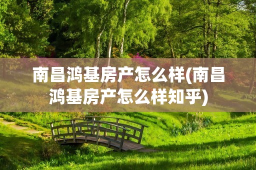 南昌鸿基房产怎么样(南昌鸿基房产怎么样知乎)