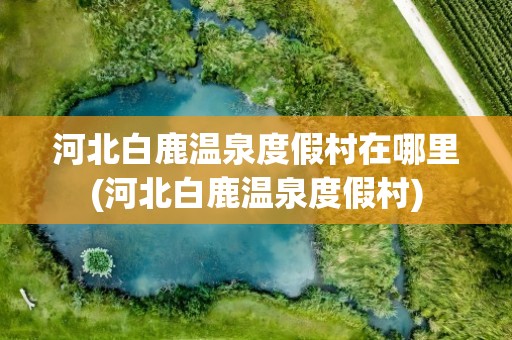 河北白鹿温泉度假村在哪里(河北白鹿温泉度假村)