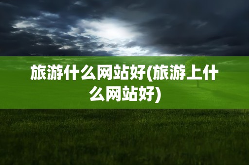 旅游什么网站好(旅游上什么网站好)