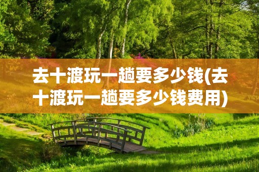 去十渡玩一趟要多少钱(去十渡玩一趟要多少钱费用)
