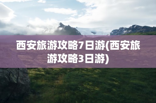 西安旅游攻略7日游(西安旅游攻略3日游)