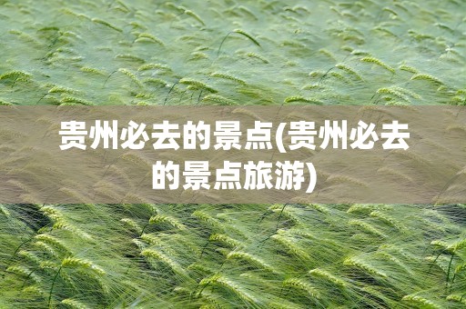 贵州必去的景点(贵州必去的景点旅游)