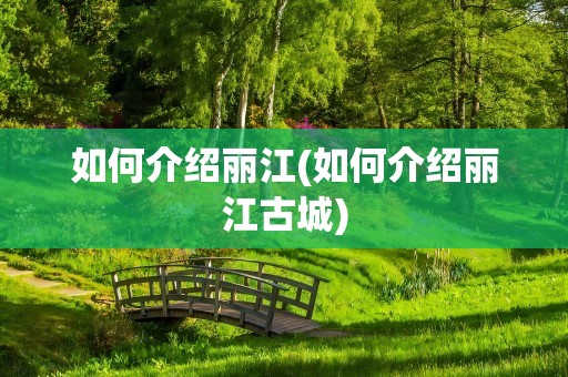 如何介绍丽江(如何介绍丽江古城)