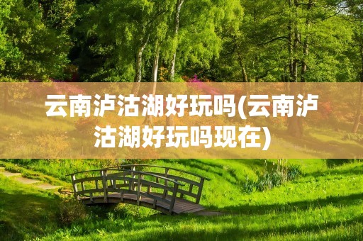 云南泸沽湖好玩吗(云南泸沽湖好玩吗现在)