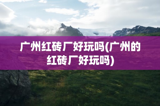 广州红砖厂好玩吗(广州的红砖厂好玩吗)