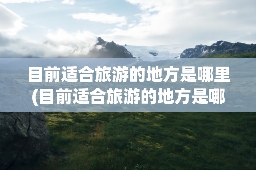 目前适合旅游的地方是哪里(目前适合旅游的地方是哪里的)