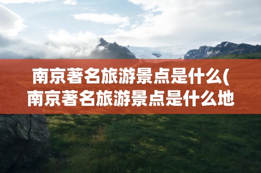 南京著名旅游景点是什么(南京著名旅游景点是什么地方)