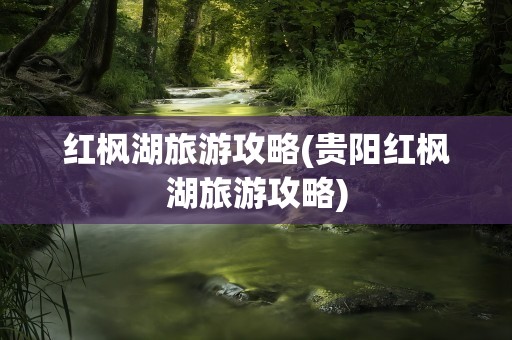 红枫湖旅游攻略(贵阳红枫湖旅游攻略)