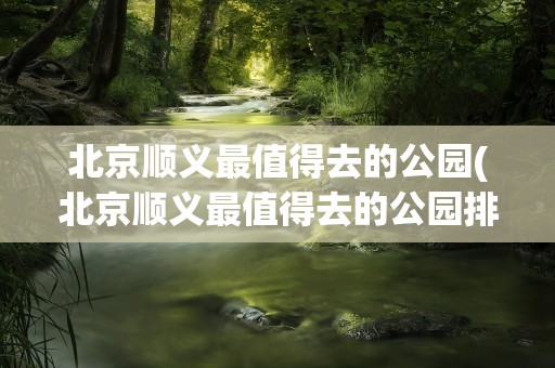 北京顺义最值得去的公园(北京顺义最值得去的公园排名)