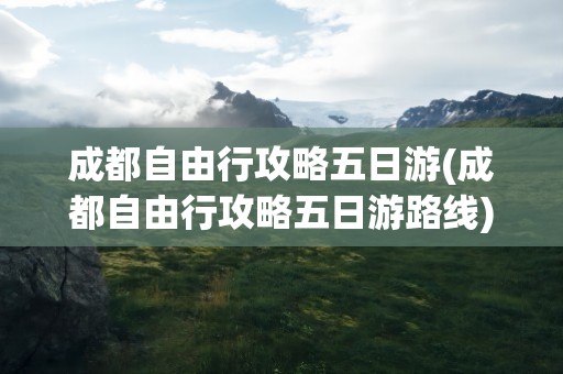 成都自由行攻略五日游(成都自由行攻略五日游路线)