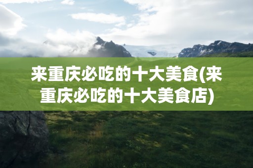 来重庆必吃的十大美食(来重庆必吃的十大美食店)