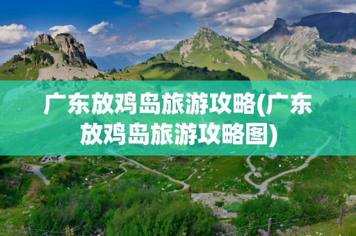广东放鸡岛旅游攻略(广东放鸡岛旅游攻略图)
