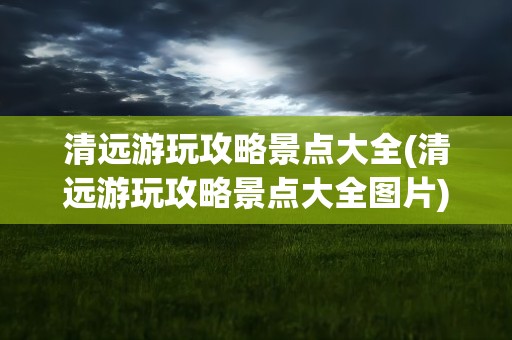 清远游玩攻略景点大全(清远游玩攻略景点大全图片)