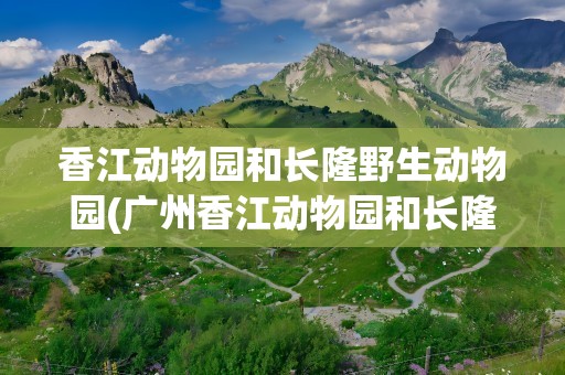 香江动物园和长隆野生动物园(广州香江动物园和长隆野生动物园)