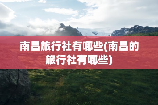 南昌旅行社有哪些(南昌的旅行社有哪些)