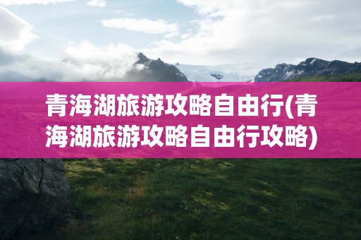 青海湖旅游攻略自由行(青海湖旅游攻略自由行攻略)