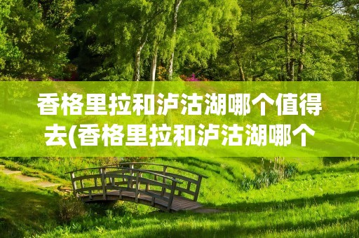 香格里拉和泸沽湖哪个值得去(香格里拉和泸沽湖哪个值得去玩)