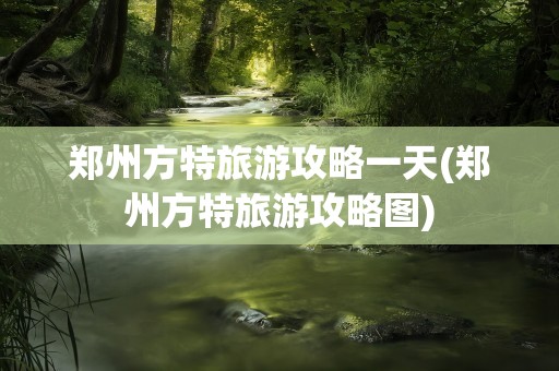 郑州方特旅游攻略一天(郑州方特旅游攻略图)