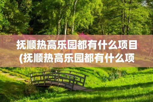 抚顺热高乐园都有什么项目(抚顺热高乐园都有什么项目开发)