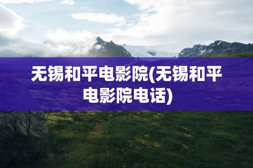 无锡和平电影院(无锡和平电影院电话)