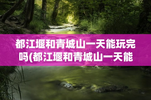 都江堰和青城山一天能玩完吗(都江堰和青城山一天能玩完吗现在)