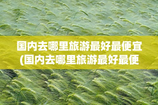 国内去哪里旅游最好最便宜(国内去哪里旅游最好最便宜的地方)