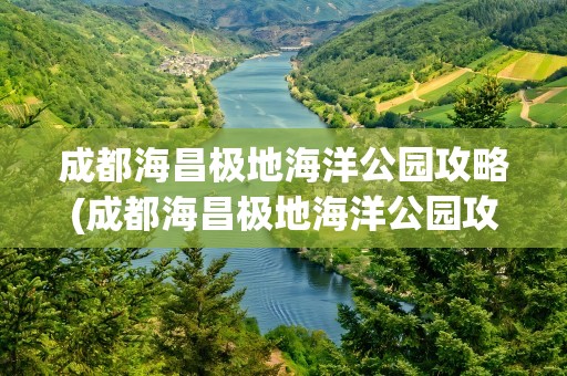成都海昌极地海洋公园攻略(成都海昌极地海洋公园攻略路线)