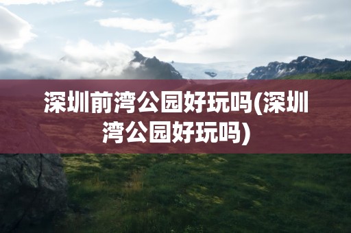 深圳前湾公园好玩吗(深圳湾公园好玩吗)