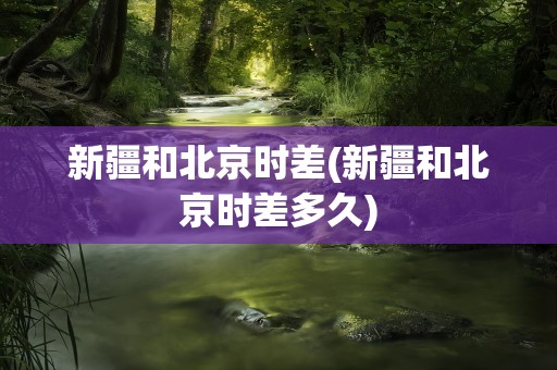 新疆和北京时差(新疆和北京时差多久)