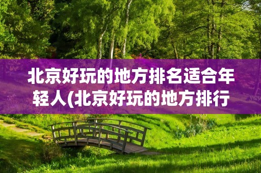 北京好玩的地方排名适合年轻人(北京好玩的地方排行榜适合年轻人)