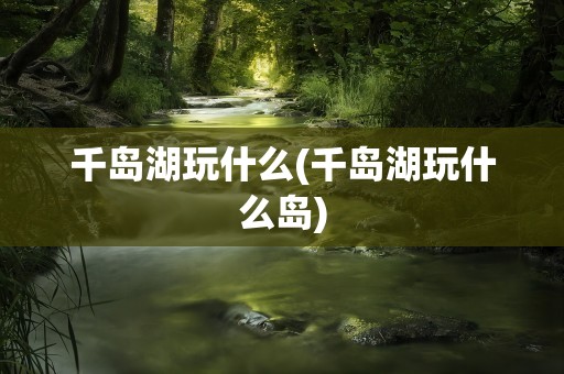 千岛湖玩什么(千岛湖玩什么岛)