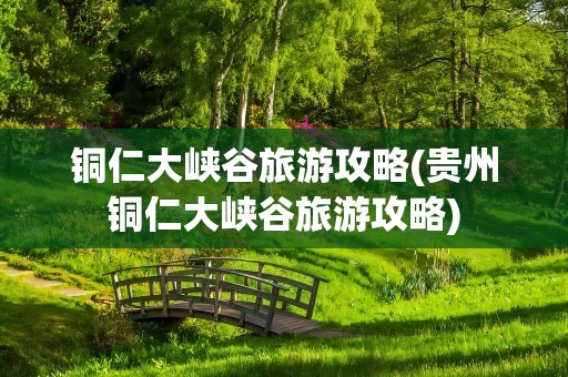 铜仁大峡谷旅游攻略(贵州铜仁大峡谷旅游攻略)