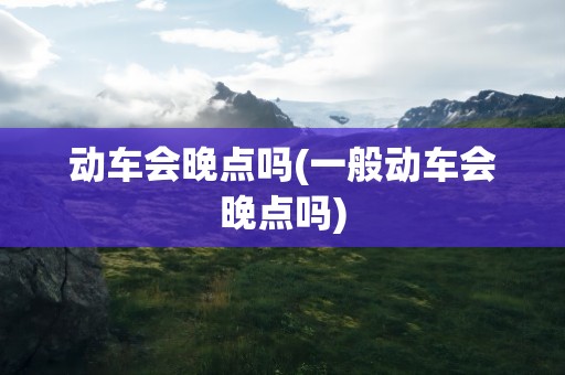 动车会晚点吗(一般动车会晚点吗)