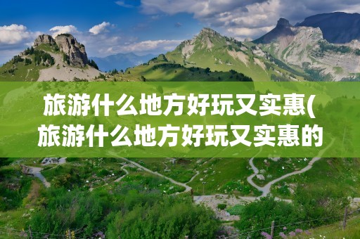 旅游什么地方好玩又实惠(旅游什么地方好玩又实惠的)
