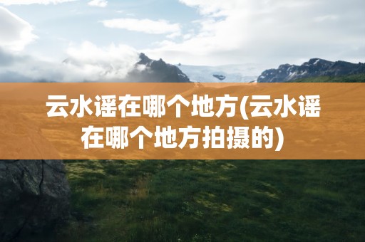 云水谣在哪个地方(云水谣在哪个地方拍摄的)