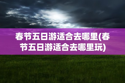 春节五日游适合去哪里(春节五日游适合去哪里玩)