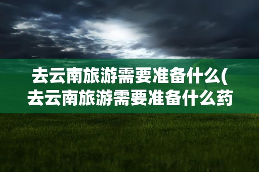 去云南旅游需要准备什么(去云南旅游需要准备什么药)