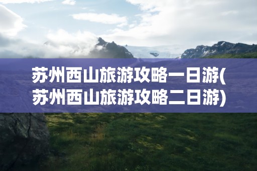 苏州西山旅游攻略一日游(苏州西山旅游攻略二日游)