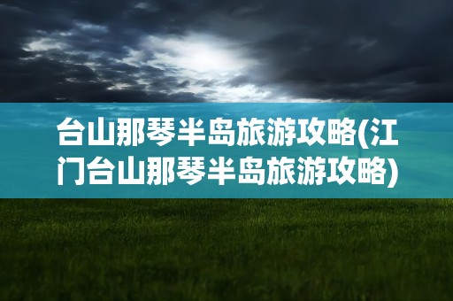 台山那琴半岛旅游攻略(江门台山那琴半岛旅游攻略)